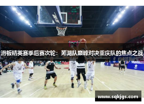 滑板精英赛季后赛次轮：芜湖队巅峰对决重庆队的焦点之战